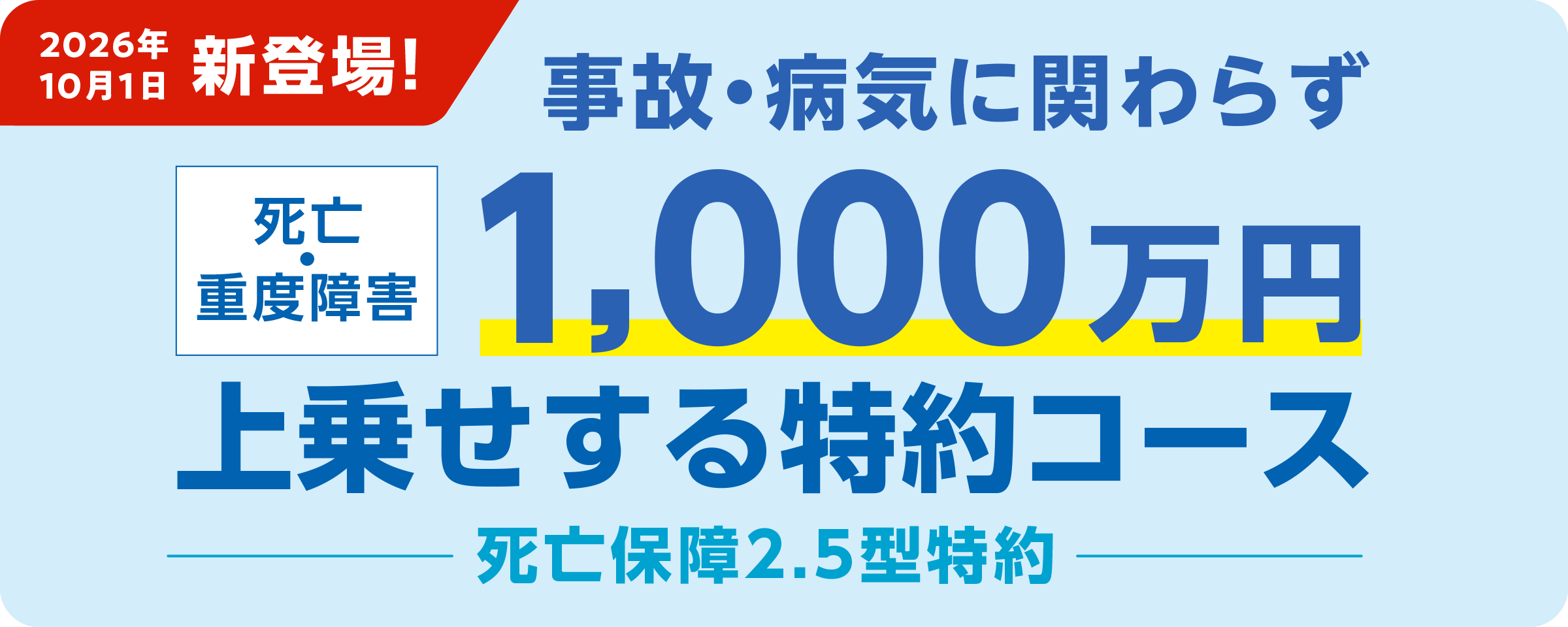 2026年10月1日新登場！ 事故・病気に関わらず死亡・重度障害1,000万円上乗せする特約コース 死亡保障2.5型特約