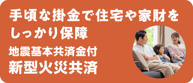 手頃な掛金で住宅や家財をしっかり保障 地震基本共済金付 新型火災共済